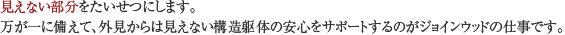 見えない部分をたいせつにします。万が一に備えて、外見からは見えない構造躯体の安心をサポートするのがジョインウッドの仕事です。