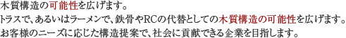 木質構造の可能性を広げます。トラスで、あるいはラーメンで、鉄骨やRCの代替としての木質構造の可能性を広げます。お客様のニーズに応じた構造提案で、社会に貢献できる企業を目指します。