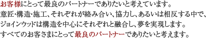 お客様にとって最良のパートナーでありたいと考えています。意匠・構造・施工、それぞれが絡み合い、協力し、あるいは相反する中で、ジョインウッドは構造を中心にそれぞれと融合し、夢を実現します。すべてのお客さまにとって最良のパートナーでありたいと考えます。