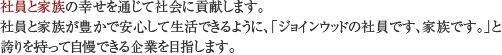 社員と家族の幸せを通じて社会に貢献します。社員と家族が豊かで安心して生活できるように、「ジョインウッドの社員です、家族です。」と誇りを持って自慢できる企業を目指します。